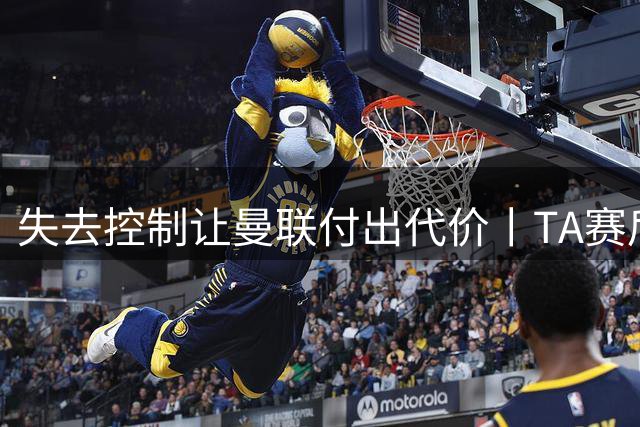 失去控制让曼联付出代价丨TA赛后简报